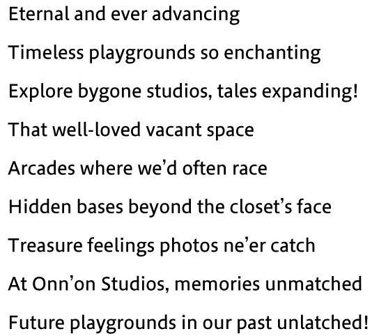 Eternal and ever advancing Timeless playgrounds so enchanting Explore bygone studios, tales expanding! That well-loved vacant space Arcades where we’d often race Hidden bases beyond the closet’s face Treasure feelings photos ne’er catch At Onn’on Studios, memories unmatched Future playgrounds in our past unlatched!