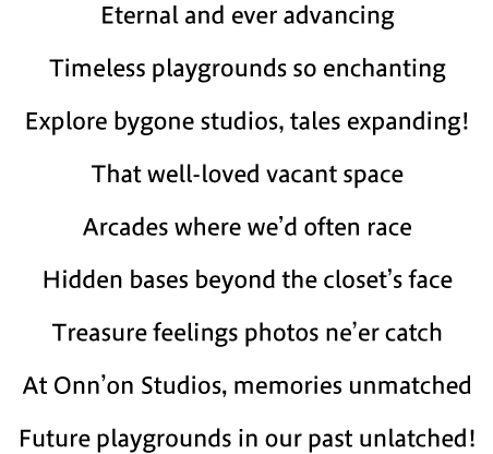 Eternal and ever advancing Timeless playgrounds so enchanting Explore bygone studios, tales expanding! That well-loved vacant space Arcades where we’d often race Hidden bases beyond the closet’s face Treasure feelings photos ne’er catch At Onn’on Studios, memories unmatched Future playgrounds in our past unlatched!