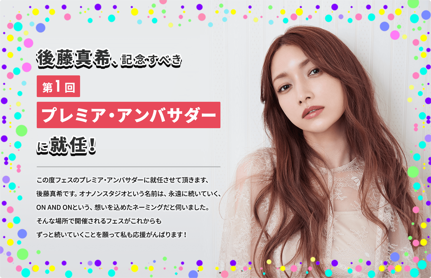 後藤真希、記念すべき第1回プレミア・アンバサダーに就任！ この度フェスのプレミア・アンバサダーに就任させて頂きます、後藤真希です。オナノンスタジオという名前は、永遠に続いていく、ON AND ONという、想いを込めたネーミングだと伺いました。そんな場所で開催されるフェスがこれからもずっと続いていくことを願って私も応援がんばります！