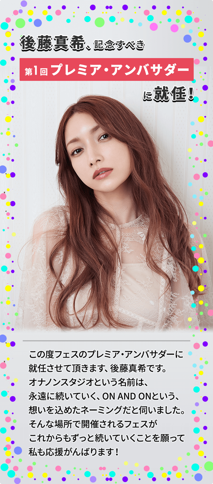 後藤真希、記念すべき第1回プレミア・アンバサダーに就任！ この度フェスのプレミア・アンバサダーに就任させて頂きます、後藤真希です。オナノンスタジオという名前は、永遠に続いていく、ON AND ONという、想いを込めたネーミングだと伺いました。そんな場所で開催されるフェスがこれからもずっと続いていくことを願って私も応援がんばります！